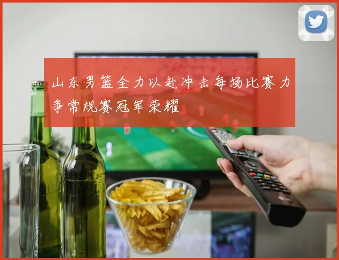 山东男篮全力以赴冲击每场比赛力争常规赛冠军荣耀