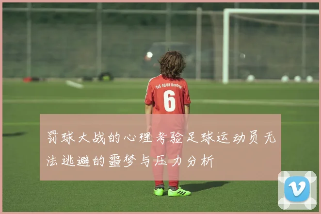 罚球大战的心理考验足球运动员无法逃避的噩梦与压力分析