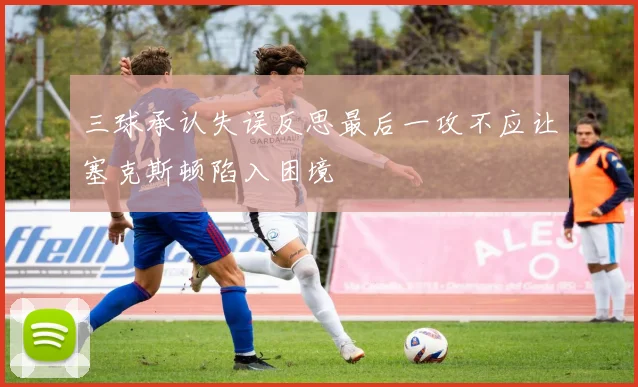 三球承认失误反思最后一攻不应让塞克斯顿陷入困境