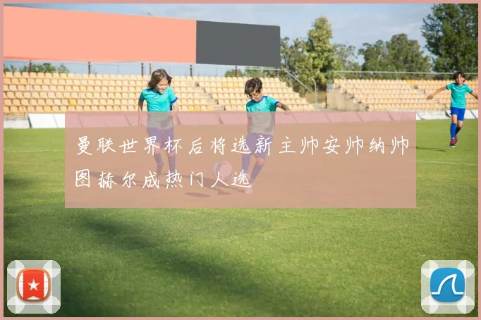 曼联世界杯后将选新主帅安帅纳帅图赫尔成热门人选