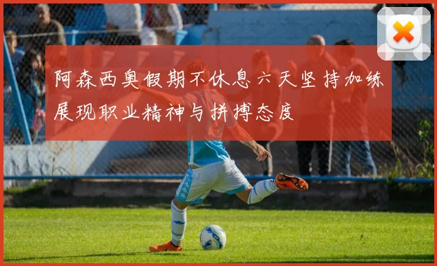 阿森西奥假期不休息六天坚持加练展现职业精神与拼搏态度