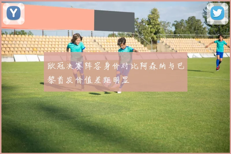 欧冠决赛阵容身价对比阿森纳与巴黎首发价值差距明显