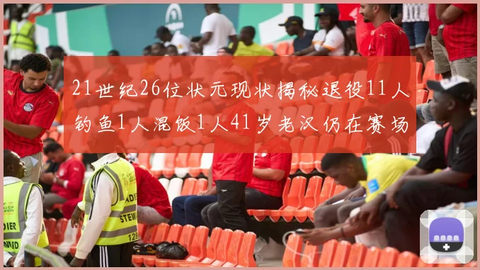 21世纪26位状元现状揭秘退役11人钓鱼1人混饭1人41岁老汉仍在赛场拼搏