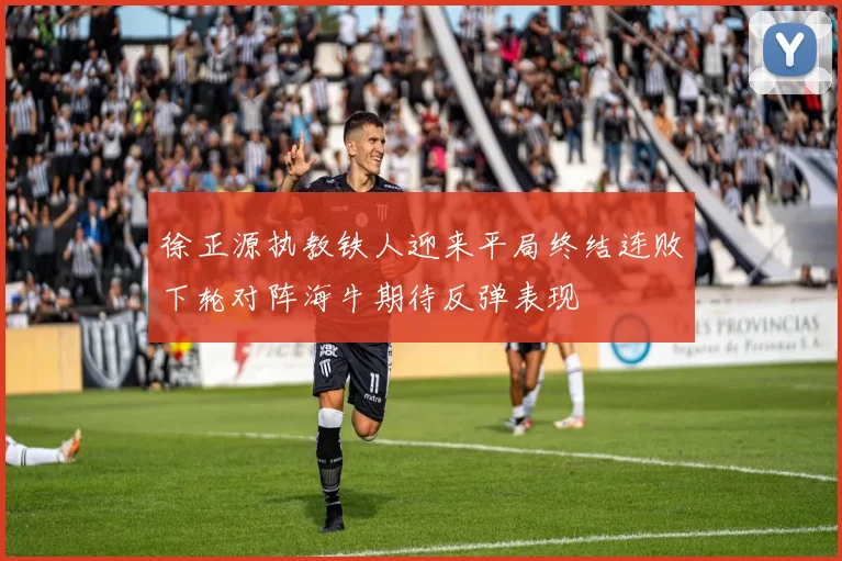 徐正源执教铁人迎来平局终结连败下轮对阵海牛期待反弹表现