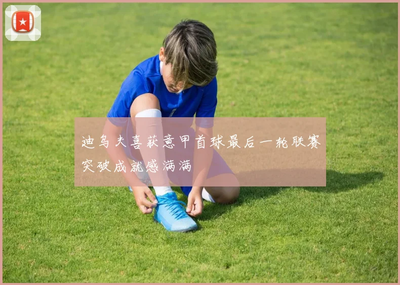 迪乌夫喜获意甲首球最后一轮联赛突破成就感满满