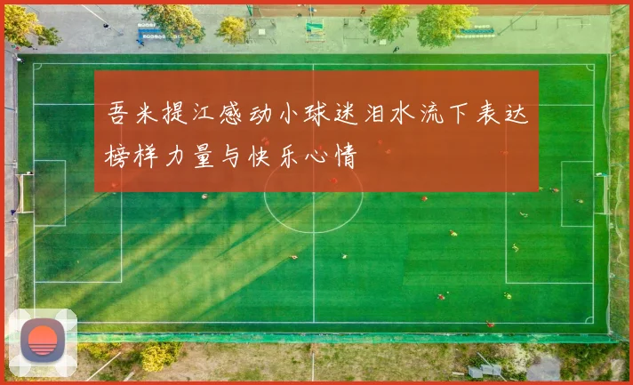 吾米提江感动小球迷泪水流下表达榜样力量与快乐心情