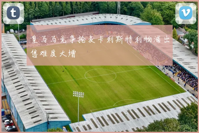 皇马马竞争抢麦卡利斯特利物浦出售难度大增